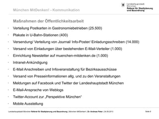 Seite 8Landeshauptstadt München Referat für Stadtplanung und Bauordnung | München MitDenken! | Dr. Andreas Peter | 24.09.2013
München MitDenken! - Kommunikation
Maßnahmen der Öffentlichkeitsarbeit
• Verteilung Postkarten in Gastronomiebetrieben (25.500)
• Plakate in U-Bahn-Stationen (400)
• Versendung/ Verteilung von Journal/ Info-Poster/ Einladungsschreiben (14.000)
• Versand von Einladungen über bestehenden E-Mail-Verteiler (1.000)
• Einrichtung Newsletter auf muenchen-mitdenken.de (1.000)
• Intranet-Ankündigung
• E-Mail Anschreiben und Infoveranstaltung für Bezirksausschüsse
• Versand von Presseinformationen allg. und zu den Veranstaltungen
• Meldungen auf Facebook und Twitter der Landeshauptstadt München
• E-Mail-Ansprache von Weblogs
• Twitter-Account zur „Perspektive München“
• Mobile Ausstellung
 
