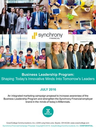 Business Leadership Program:
Shaping Today's Innovative Minds Into Tomorrow's Leaders
Synchrony Financial Campaign Proposal. Copyright © 2016. Corp2CollegeCommunications, Inc. CONFIDENTIAL.
Corp2College Communications, Inc.| 2295 LongVista Lane, Dayton, OH 45324 | www.corp2college.com
JULY 2016
An integrated marketing campaign proposal to increase awareness of the
Business Leadership Program and strengthen the Synchrony Financial employer
brand in the minds of today’s Millennials.
 