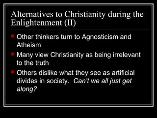Alternatives to Christianity during the
Enlightenment (II)






Other thinkers turn to Agnosticism and
Atheism
Many view Christianity as being irrelevant
to the truth
Others dislike what they see as artificial
divides in society. Can’t we all just get
along?

 