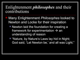 Enlightenment philosophes and their
contributions


Many Enlightenment Philosophes looked to
Newton and Locke for their inspiration




Newton laid the foundation for creating a
framework for experimentation  an
understanding of reason
“Nature, by Nature’s Laws lay hid in Night;
God said, ‘Let Newton be,’ and all was Light.”

 
