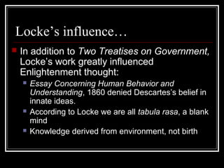 Locke’s influence…


In addition to Two Treatises on Government,
Locke’s work greatly influenced
Enlightenment thought:






Essay Concerning Human Behavior and
Understanding, 1860 denied Descartes’s belief in
innate ideas.
According to Locke we are all tabula rasa, a blank
mind
Knowledge derived from environment, not birth

 