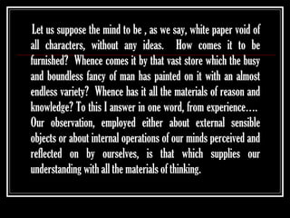Let us suppose the mind to be , as we say, white paper void of
all characters, without any ideas. How comes it to be
furnished? Whence comes it by that vast store which the busy
and boundless fancy of man has painted on it with an almost
endless variety? Whence has it all the materials of reason and
knowledge? To this I answer in one word, from experience….
Our observation, employed either about external sensible
objects or about internal operations of our minds perceived and
reflected on by ourselves, is that which supplies our
understanding with all the materials of thinking.

 