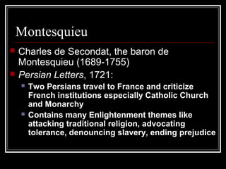 Montesquieu



Charles de Secondat, the baron de
Montesquieu (1689-1755)
Persian Letters, 1721:




Two Persians travel to France and criticize
French institutions especially Catholic Church
and Monarchy
Contains many Enlightenment themes like
attacking traditional religion, advocating
tolerance, denouncing slavery, ending prejudice

 