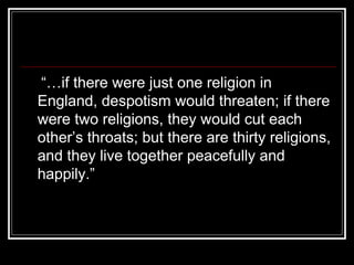 “…if there were just one religion in
England, despotism would threaten; if there
were two religions, they would cut each
other’s throats; but there are thirty religions,
and they live together peacefully and
happily.”

 