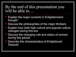 By the end of this presentation you
will be able to…






Explain the major currents in Enlightenment
thought
Discuss the philosophies of the major thinkers
Explain how both high culture and popular culture
changed during this era
Discuss the changing role and status of women
during this period
Describe the characteristics of Enlightened
Despots

 