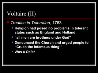 Voltaire (II)


Treatise in Toleration, 1763







Religion had posed no problems in tolerant
states such as England and Holland
“all men are brothers under God”
Denounced the Church and urged people to
“Crush the infamous thing!”
Was a Deist

 
