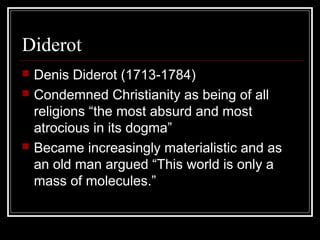 Diderot





Denis Diderot (1713-1784)
Condemned Christianity as being of all
religions “the most absurd and most
atrocious in its dogma”
Became increasingly materialistic and as
an old man argued “This world is only a
mass of molecules.”

 