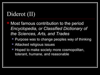 Diderot (II)


Most famous contribution to the period
Encyclopedia, or Classified Dictionary of
the Sciences, Arts, and Trades




Purpose was to change peoples way of thinking
Attacked religious issues
Hoped to make society more cosmopolitan,
tolerant, humane, and reasonable

 