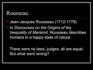 Rousseau



Jean-Jacques Rousseau (1712-1778)
In Discourses on the Origins of the
Inequality of Mankind, Rousseau describes
humans in a happy state of nature.
There were no laws, judges; all are equal.
But what went wrong?

 
