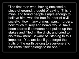 “The first man who, having enclosed a
piece of ground, thought of saying, This is
mine, and found people simple enough to
believe him, was the true founder of civil
society. How many crimes, wars, murders;
how much misery and horror would have
been spared if someone had pulled up the
stakes and filled in the ditch, and cried to
his fellow men: ‘Beware of listening to this
imposter. You are lost if you forget the
fruits of the earth belong to everyone and
the earth itself belongs to no one!’”

 