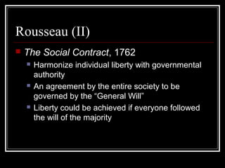 Rousseau (II)


The Social Contract, 1762






Harmonize individual liberty with governmental
authority
An agreement by the entire society to be
governed by the “General Will”
Liberty could be achieved if everyone followed
the will of the majority

 