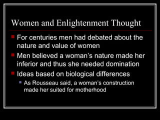 Women and Enlightenment Thought






For centuries men had debated about the
nature and value of women
Men believed a woman’s nature made her
inferior and thus she needed domination
Ideas based on biological differences


As Rousseau said, a woman’s construction
made her suited for motherhood

 