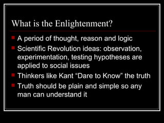 What is the Enlightenment?






A period of thought, reason and logic
Scientific Revolution ideas: observation,
experimentation, testing hypotheses are
applied to social issues
Thinkers like Kant “Dare to Know” the truth
Truth should be plain and simple so any
man can understand it

 
