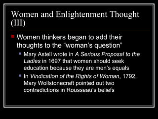 Women and Enlightenment Thought
(III)


Women thinkers began to add their
thoughts to the “woman’s question”




Mary Astell wrote in A Serious Proposal to the
Ladies in 1697 that women should seek
education because they are men’s equals
In Vindication of the Rights of Woman, 1792,
Mary Wollstonecraft pointed out two
contradictions in Rousseau’s beliefs

 