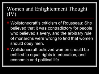 Women and Enlightenment Thought
(IV)




Wollstonecraft’s criticism of Rousseau: She
believed that it was contradictory for people
who believed slavery, and the arbitrary rule
of monarchs were wrong to find that women
should obey men.
Wollstonecraft believed women should be
entitled to equal rights in education, and
economic and political life

 