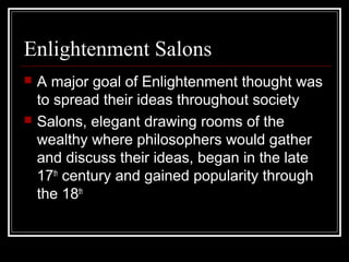 Enlightenment Salons




A major goal of Enlightenment thought was
to spread their ideas throughout society
Salons, elegant drawing rooms of the
wealthy where philosophers would gather
and discuss their ideas, began in the late
17th century and gained popularity through
the 18th

 