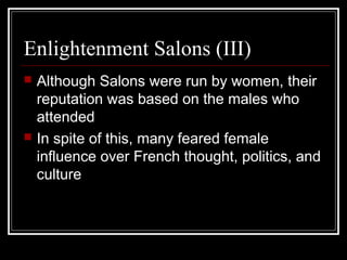 Enlightenment Salons (III)




Although Salons were run by women, their
reputation was based on the males who
attended
In spite of this, many feared female
influence over French thought, politics, and
culture

 