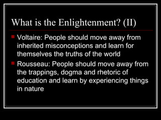 What is the Enlightenment? (II)




Voltaire: People should move away from
inherited misconceptions and learn for
themselves the truths of the world
Rousseau: People should move away from
the trappings, dogma and rhetoric of
education and learn by experiencing things
in nature

 