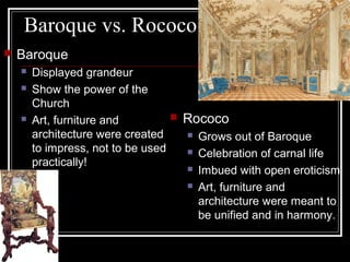 Baroque vs. Rococo


Baroque





Displayed grandeur
Show the power of the
Church
 Rococo
Art, furniture and
 Grows out of Baroque
architecture were created
to impress, not to be used
 Celebration of carnal life
practically!
 Imbued with open eroticism
 Art, furniture and
architecture were meant to
be unified and in harmony.

 