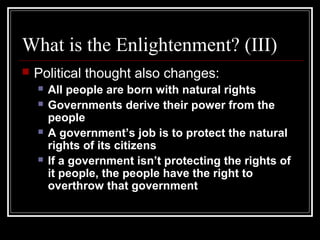 What is the Enlightenment? (III)


Political thought also changes:







All people are born with natural rights
Governments derive their power from the
people
A government’s job is to protect the natural
rights of its citizens
If a government isn’t protecting the rights of
it people, the people have the right to
overthrow that government

 