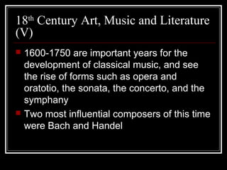 18th Century Art, Music and Literature
(V)




1600-1750 are important years for the
development of classical music, and see
the rise of forms such as opera and
oratotio, the sonata, the concerto, and the
symphany
Two most influential composers of this time
were Bach and Handel

 