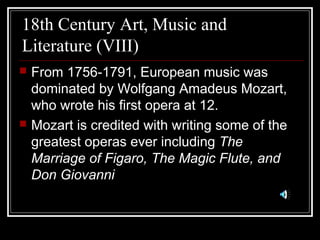 18th Century Art, Music and
Literature (VIII)




From 1756-1791, European music was
dominated by Wolfgang Amadeus Mozart,
who wrote his first opera at 12.
Mozart is credited with writing some of the
greatest operas ever including The
Marriage of Figaro, The Magic Flute, and
Don Giovanni

 