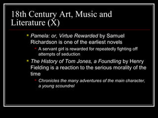 18th Century Art, Music and
Literature (X)


Pamela: or, Virtue Rewarded by Samuel
Richardson is one of the earliest novels
 A servant girl is rewarded for repeatedly fighting off
attempts of seduction



The History of Tom Jones, a Foundling by Henry
Fielding is a reaction to the serious morality of the
time
 Chronicles the many adventures of the main character,
a young scoundrel

 