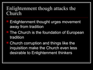 Enlightenment though attacks the
Church






Enlightenment thought urges movement
away from tradition
The Church is the foundation of European
tradition
Church corruption and things like the
inquisition make the Church even less
desirable to Enlightenment thinkers

 