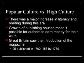 Popular Culture vs. High Culture





There was a major increase in literacy and
reading during this era
Growth of publishing houses made it
possible for authors to earn money for their
work
Great Britain saw the introduction of the
magazine


25 published in 1700, 158 by 1780

 