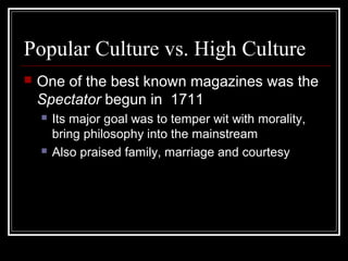 Popular Culture vs. High Culture


One of the best known magazines was the
Spectator begun in 1711




Its major goal was to temper wit with morality,
bring philosophy into the mainstream
Also praised family, marriage and courtesy

 