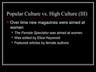 Popular Culture vs. High Culture (III)


Over time new magazines were aimed at
women




The Female Spectator was aimed at women
Was edited by Eliza Haywood
Featured articles by female authors

 