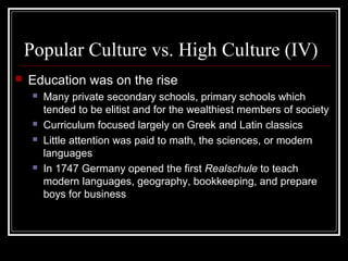 Popular Culture vs. High Culture (IV)


Education was on the rise







Many private secondary schools, primary schools which
tended to be elitist and for the wealthiest members of society
Curriculum focused largely on Greek and Latin classics
Little attention was paid to math, the sciences, or modern
languages
In 1747 Germany opened the first Realschule to teach
modern languages, geography, bookkeeping, and prepare
boys for business

 