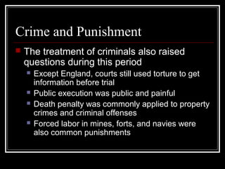 Crime and Punishment


The treatment of criminals also raised
questions during this period







Except England, courts still used torture to get
information before trial
Public execution was public and painful
Death penalty was commonly applied to property
crimes and criminal offenses
Forced labor in mines, forts, and navies were
also common punishments

 