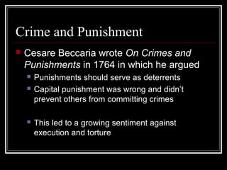 Crime and Punishment


Cesare Beccaria wrote On Crimes and
Punishments in 1764 in which he argued





Punishments should serve as deterrents
Capital punishment was wrong and didn’t
prevent others from committing crimes
This led to a growing sentiment against
execution and torture

 