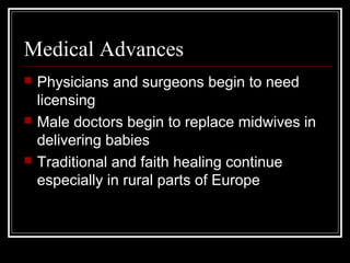 Medical Advances






Physicians and surgeons begin to need
licensing
Male doctors begin to replace midwives in
delivering babies
Traditional and faith healing continue
especially in rural parts of Europe

 