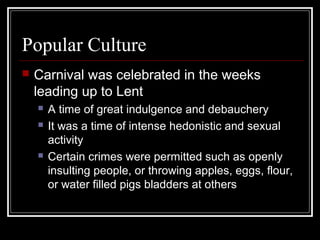 Popular Culture


Carnival was celebrated in the weeks
leading up to Lent





A time of great indulgence and debauchery
It was a time of intense hedonistic and sexual
activity
Certain crimes were permitted such as openly
insulting people, or throwing apples, eggs, flour,
or water filled pigs bladders at others

 