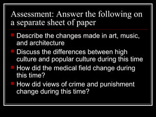 Assessment: Answer the following on
a separate sheet of paper





Describe the changes made in art, music,
and architecture
Discuss the differences between high
culture and popular culture during this time
How did the medical field change during
this time?
How did views of crime and punishment
change during this time?

 