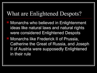 What are Enlightened Despots?




Monarchs who believed in Enlightenment
ideas like natural laws and natural rights
were considered Enlightened Despots
Monarchs like Frederick II of Prussia,
Catherine the Great of Russia, and Joseph
II of Austria were supposedly Enlightened
in their rule

 