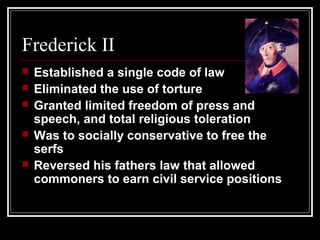 Frederick II






Established a single code of law
Eliminated the use of torture
Granted limited freedom of press and
speech, and total religious toleration
Was to socially conservative to free the
serfs
Reversed his fathers law that allowed
commoners to earn civil service positions

 