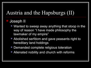 Austria and the Hapsburgs (II)


Joseph II







Wanted to sweep away anything that stoop in the
way of reason “I have made philosophy the
lawmaker of my empire”
Abolished serfdom and gave peasants right to
hereditary land holdings
Demanded complete religious toleration
Alienated nobility and church with reforms

 