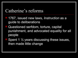 Catherine’s reforms






1767, issued new laws, Instruction as a
guide to deliberations
Questioned serfdom, torture, capital
punishment, and advocated equality for all
people
Spent 1 ½ years discussing these issues,
then made little change

 