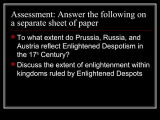 Assessment: Answer the following on
a separate sheet of paper
To what extent do Prussia, Russia, and
Austria reflect Enlightened Despotism in
the 17th Century?
 Discuss the extent of enlightenment within
kingdoms ruled by Enlightened Despots


 