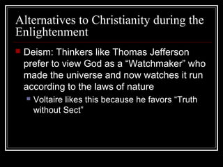 Alternatives to Christianity during the
Enlightenment


Deism: Thinkers like Thomas Jefferson
prefer to view God as a “Watchmaker” who
made the universe and now watches it run
according to the laws of nature


Voltaire likes this because he favors “Truth
without Sect”

 