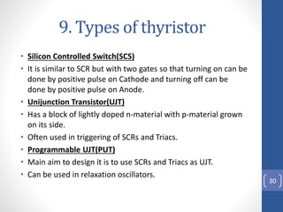 9. Types of thyristor
• Silicon Controlled Switch(SCS)
• It is similar to SCR but with two gates so that turning on can be...
