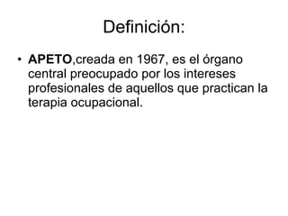 Definición: APETO ,creada en 1967, es el órgano central preocupado por los intereses profesionales de aquellos que practican la terapia ocupacional. 