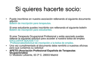 Si quieres hacerte socio:  Puede inscribirse en nuestra asociación rellenando el siguiente documento adjunto Boletín de inscripción para terapeutas. Si eres estudiante puedes inscribirte con rellenando el siguiente boletín  Boletín  de inscripción para estudiantes.   Si eres Terapeuta Ocupacional Profesional y estás asociado puedes rellenar la siguiente solicitud para acceder a nuestra bolsa de empleo  EXCLUSIVA SOCIOS  T.O  ProfesionalesSolicitud de inscripción a la bolsa de empleo.   Una vez cumplimentado el documento debe remitirlo a nuestras oficinas para que cursemos su solicitud APETO (Asociación Profesional Española de Terapeutas Ocupacionales)  C/ Modesto Lafuente, 63 3º C. 28003 Madrid 