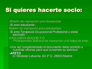 Si quieres hacerte socio:  - Boletín de inscripción para terapeutas. -Si eres estudiante : Boletín de inscripción para estudiantes. -Si eres Terapeuta Ocupacional Profesional y estás asociado : EXCLUSIVA SOCIOS  T.O  Profesionales Solicitud de inscripción a la bolsa de empleo.   -Una vez cumplimentado el documento debe remitirlo a nuestras oficinas para que cursemos su solicitud -APETO  C/ Modesto Lafuente, 63 3º C. 28003 Madrid 