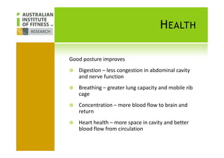 HEALTH
Good posture improves
Digestion – less congestion in abdominal cavity
and nerve functionand nerve function
Breathing – greater lung capacity and mobile rib
cage
Concentration – more blood flow to brain and
return
Heart health – more space in cavity and better
blood flow from circulation
 