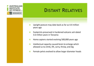 DISTANT RELATIVES
Upright posture may date back as far as 4.4 million
years ago
Footprints preserved in hardened volcanic ash datedFootprints preserved in hardened volcanic ash dated
3.6 million years in Tanzania
Homo sapiens started evolving 500,000 years ago
Intellectual capacity caused brain to enlarge which
allowed us to climb, lift, carry, throw, and dig
Female pelvis evolved to allow larger diameter heads
 