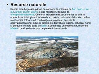 Resurse naturale Suedia este bogată în păduri de conifere, în minereu de  fier ,  cupru ,  zinc ,  aur ,  argint ,  plumb ,  uraniu  şi alte minereuri, dispune de  energie hidroelectrică . Cele mai importante rezerve de fier se află în nordul îndepărtat şi sunt îndeosebi exportate. Întinsele păduri de conifere ale Suediei, într-o bună combinaţie cu foioasele, servesc la aprovizionarea unei industrii extrem de dezvoltate: gatere, celuloză, hârtie şi produse finite pe bază de  lemn . Suedia este un important furnizor de  hârtie  şi produse lemnoase pe pieţele internaţionale.  